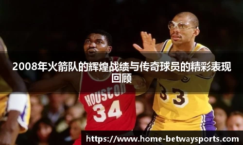 2008年火箭队的辉煌战绩与传奇球员的精彩表现回顾